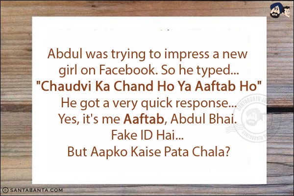 Abdul was trying to impress a new girl on Facebook. So he typed...<br/>
`Chaudvi Ka Chand Ho Ya Aaftab Ho`<br/>
He got a very quick response...<br/>
.<br/>
.<br/>
.<br/>
.<br/>
.<br/>
Yes, it's me Aaftab, Abdul Bhai. Fake ID Hai... But Aapko Kaise Pata Chala?