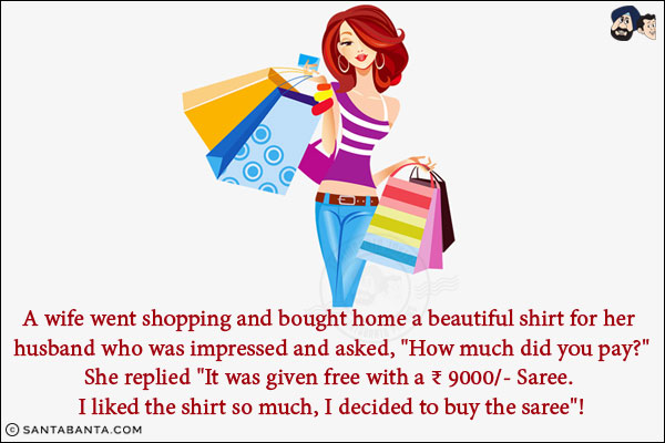 A wife went shopping and bought home a beautiful shirt for her husband who was impressed and asked, `How much did you pay?`
<br/>
She replied `It was given free with a ₹ 9000/- Saree. I liked the shirt so much, I decided to buy the saree`!