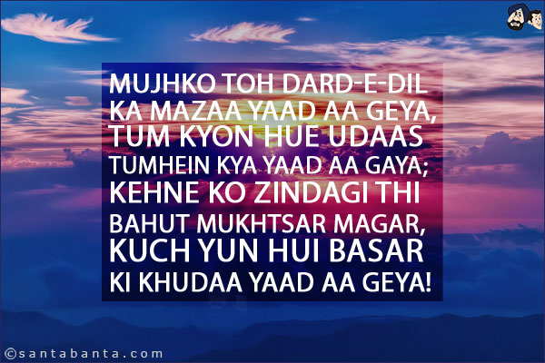 Mujhko Toh Dard-e-Dil Ka Mazaa Yaad Aa Geya,<br/>
Tum Kyon Hue Udaas Tumhein Kya Yaad Aa Gaya;<br/>
Kehne Ko Zindagi Thi Bahut Mukhtsar Magar,<br/>
Kuch Yun Hui Basar Ki Khudaa Yaad Aa Geya!