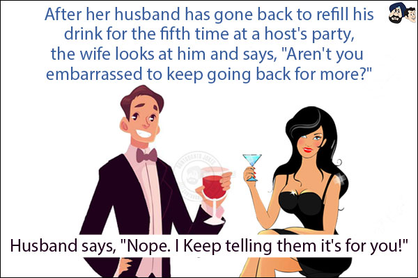 After her husband has gone back to refill his drink for the fifth time at a host's party, the wife looks at him and says, `Aren't you embarrassed to keep going back for more?`<br/>

Husband says, `Nope. I Keep telling them it's for you!`