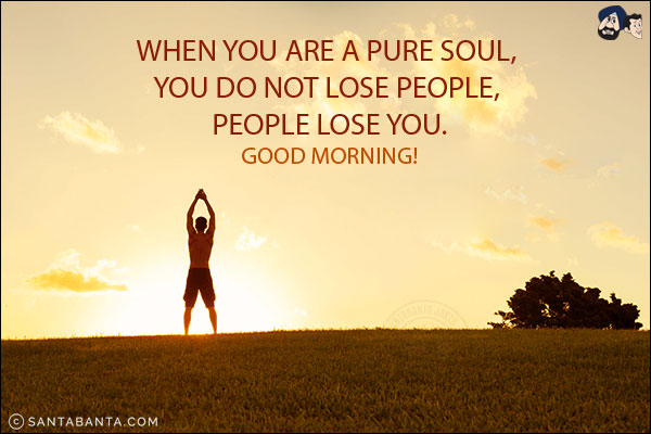 When you are a pure soul, you do not lose people, people lose you.<br/>
Good Morning!