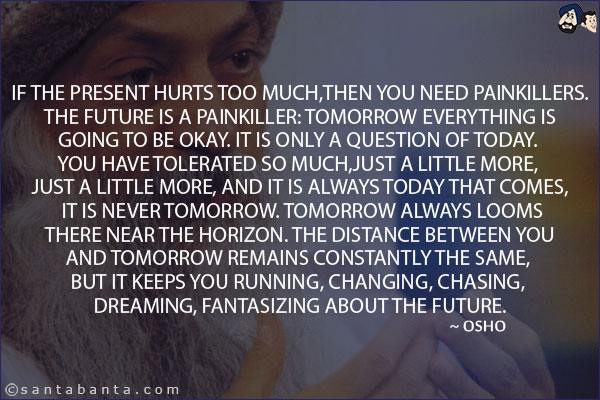 If the present hurts too much, then you need painkillers. The future is a painkiller: tomorrow everything is going to be okay. It is only a question of today. You have tolerated so much, just a little more, just a little more, and it is always today that comes, it is never tomorrow. Tomorrow always looms there near the horizon. The distance between you and tomorrow remains constantly the same, but it keeps you running, changing, chasing, dreaming, fantasizing about the future.