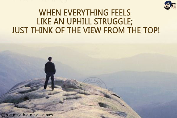 When everything feels like an uphill struggle; Just think of the view from the top!