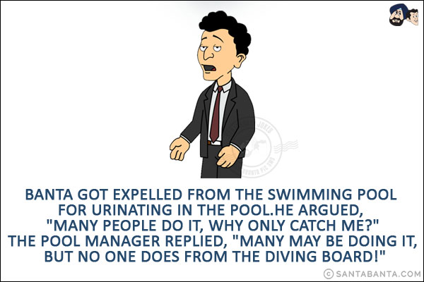 Banta got expelled from the swimming pool for urinating in the pool.<br/>
He argued, `Many people do it, why only catch me?`<br/>
The pool manager replied, `Many may be doing it, but no one does from the diving board!`