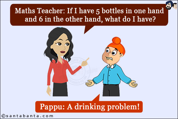 Maths Teacher: If I have 5 bottles in one hand and 6 in the other hand, what do I have?<br/>
Pappu: A drinking problem!