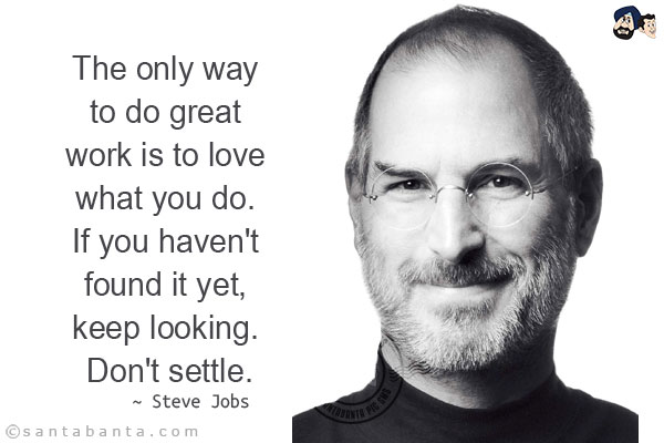 The only way to do great work is to love what you do. If you haven't found it yet, keep looking. Don't settle.