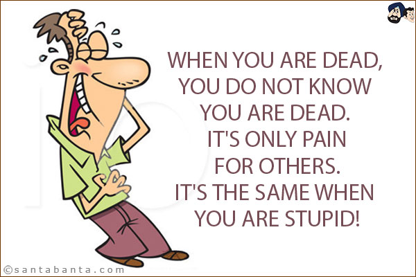 When you are dead, you do not know you are dead. It's only pain for others. <br/>
It's the same when you are stupid!