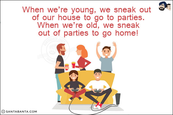 When we're young, we sneak out of our house to go to parties. When we're old, we sneak out of parties to go home!