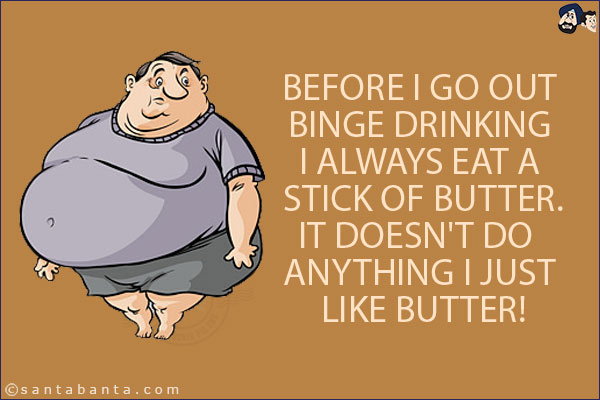 Before I go out binge drinking I always eat a stick of butter.<br/>
.<br/>
.<br/>
.<br/>
.<br/>
.<br/>
.<br/>
.<br/>
.<br/>
.<br/>
It doesn't do anything I just like butter!