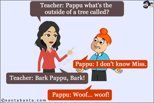 Teacher: Pappu what's the outside of a tree called?<br/>
Pappu: I don't know Miss.<br/>
Teacher: Bark Pappu, Bark!<br/>
Pappu: Woof... woof!