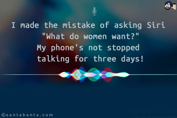 I made the mistake of asking Siri `What do women want?`<br/>
My phone's not stopped talking for three days!