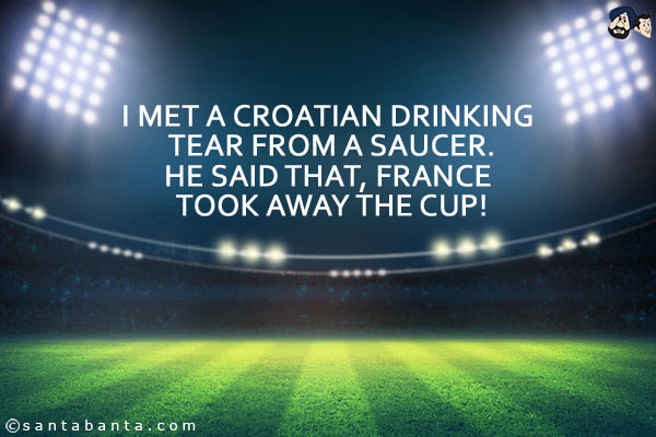 I met a Croatian drinking tear from a saucer.<br/>
He said that, France took away the cup!