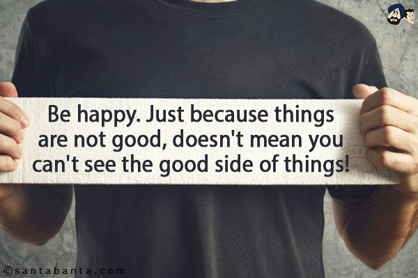 Be happy. Just because things are not good, doesn't mean you can't see the good side of things!