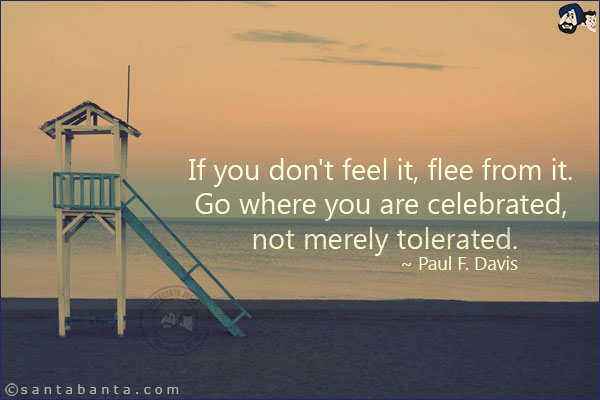 If you don't feel it, flee from it. Go where you are celebrated, not merely tolerated.
