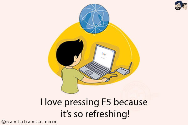 I love pressing F5 because it's so refreshing!