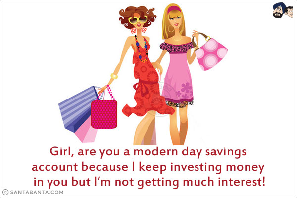 Girl, are you a modern day savings account because I keep investing money in you but I'm not getting much interest!