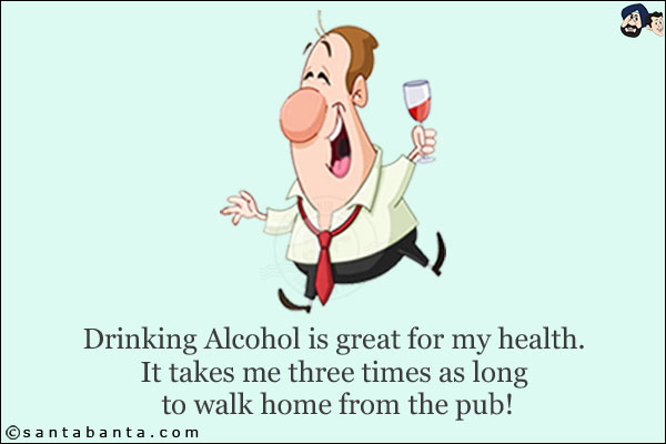 Drinking Alcohol is great for my health.<br/>
It takes me three times as long to walk home from the pub!