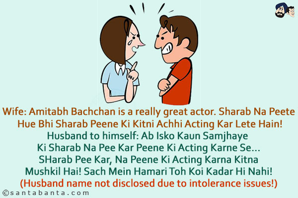 Wife: Amitabh Bachchan is a really great actor. Sharab Na Peete Hue Bhi Sharab Peene Ki Kitni Achhi Acting Kar Lete Hain!<br/>
Husband to himself: Ab Isko Kaun Samjhaye Ki Sharab Na Pee Kar Peene Ki Acting Karne Se... SHarab Pee Kar, Na Peene Ki Acting Karna Kitna Mushkil Hai! Sach Mein Hamari Toh Koi Kadar Hi Nahi!<br/>
(Husband name not disclosed due to intolerance issues!)