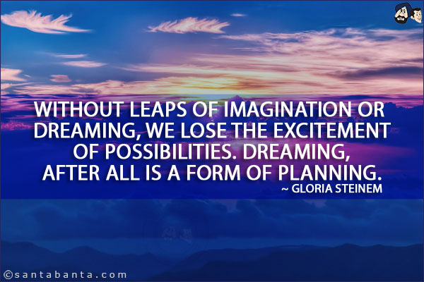 Without leaps of imagination or dreaming, we lose the excitement of possibilities. Dreaming, after all is a form of planning.