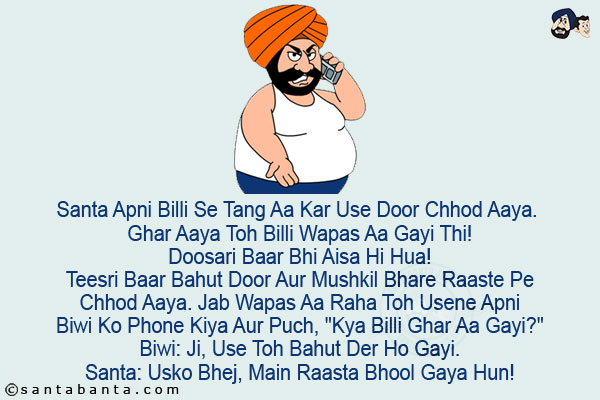 Santa Apni Billi Se Tang Aa Kar Use Door Chhod Aaya. Ghar Aaya Toh Billi Wapas Aa Gayi Thi!<br/>
Doosari Baar Bhi Aisa Hi Hua!<br/>
Teesri Baar Bahut Door Aur Mushkil Bhare Raaste Pe Chhod Aaya. Jab Wapas Aa Raha Toh Usene Apni Biwi Ko Phone Kiya Aur Puch, `Kya Billi Ghar Aa Gayi?`<br/>
Biwi: Ji, Use Toh Bahut Der Ho Gayi.<br/>
Santa: Usko Bhej, Main Raasta Bhool Gaya Hun!