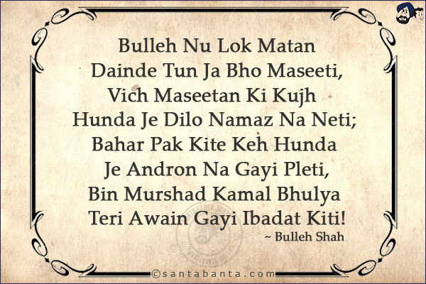 Bulleh Nu Lok Matan Dainde Tun Ja Bho Maseeti,<br/>
Vich Maseetan Ki Kujh Hunda Je Dilo Namaz Na Neti;<br/>
Bahar Pak Kite Keh Hunda Je Andron Na Gayi Pleti,<br/>
Bin Murshad Kamal Bhulya Teri Awain Gayi Ibadat Kiti!