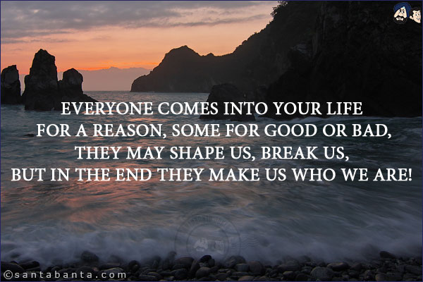 Everyone comes into your life for a reason, some for good or bad, they may shape us, break us, but in the end they make us who we are!