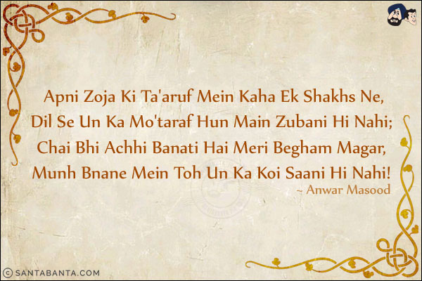 Apni Zoja Ki Ta'aruf Mein Kaha Ek Shakhs Ne,<br/>
Dil Se Un Ka Mo'taraf Hun Main Zubani Hi Nahi;<br/>
Chai Bhi Achhi Banati Hai Meri Begham Magar,<br/>
Munh Bnane Mein Toh Un Ka Koi Saani Hi Nahi!