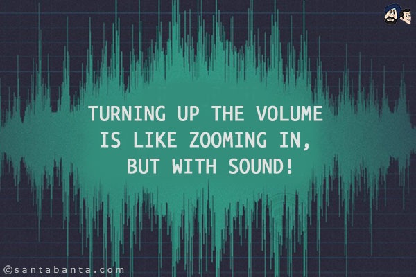 Turning up the volume is like zooming in, but with sound!