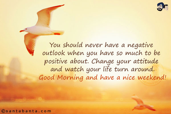 You should never have a negative outlook when you have so much to be positive about. Change your attitude and watch your life turn around.<br/>
Good Morning and have a nice weekend!