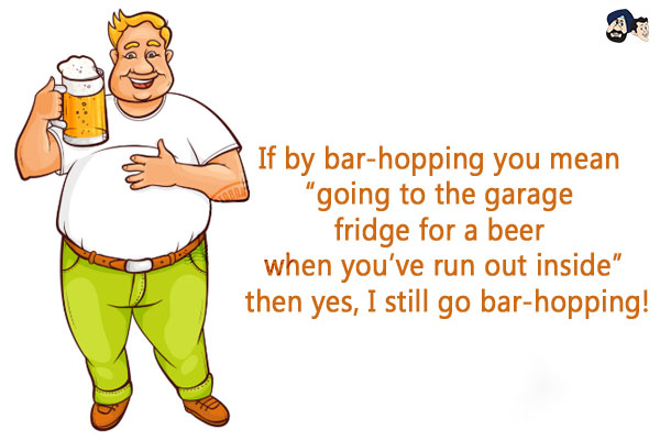 If by bar-hopping you mean 'going to the garage fridge for a beer when you've run out inside' then yes, I still go bar-hopping!