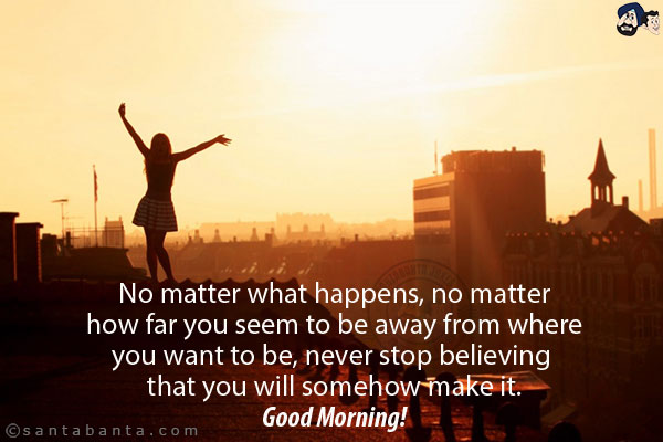 No matter what happens, no matter how far you seem to be away from where you want to be, never stop believing that you will somehow make it.<br/>
Good Morning!