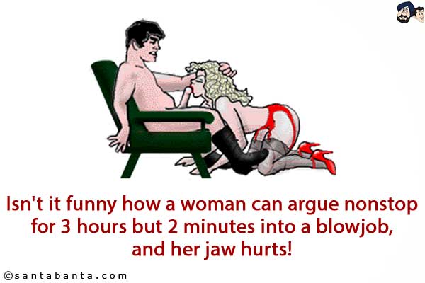 Isn't it funny how a woman can argue nonstop for 3 hours but 2 minutes into a blowjob, and her jaw hurts!