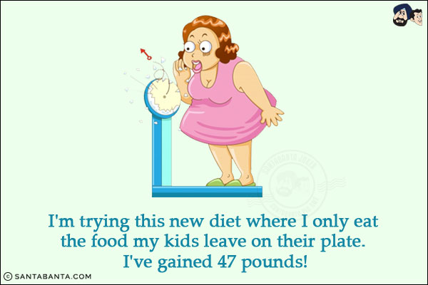 I'm trying this new diet where I only eat the food my kids leave on their plate. <br/>
I've gained 47 pounds!