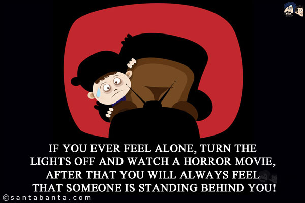 If you ever feel alone, turn the lights off and watch a horror movie, after that you will always feel that someone is standing behind you!