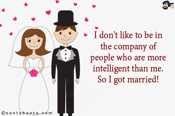 I don't like to be in the company of people who are more intelligent than me. <br/>
So I got married! 