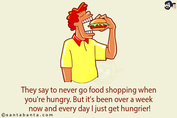 They say to never go food shopping when you're hungry. <br/>
But it's been over a week now and every day I just get hungrier!