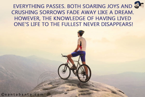 Everything passes. Both soaring joys and crushing sorrows fade away like a dream. However, the knowledge of having lived one's life to the fullest never disappears!