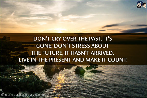 Don't cry over the past, it's gone. Don't stress about the future, it hasn't arrived. Live in the present and make it count!