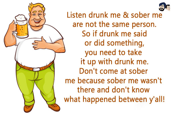 Listen drunk me & sober me are not the same person. So if drunk me said or did something, you need to take it up with drunk me.<br/>
Don't come at sober me because sober me wasn't there and don't know what happened between y'all!