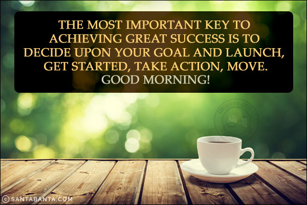 The most important key to achieving great success is to decide upon your goal and launch, get started, take action, move.<br/>
Good Morning!