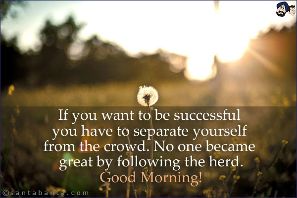 If you want to be successful you have to separate yourself from the crowd. No one became great by following the herd.<br/>
Good Morning!