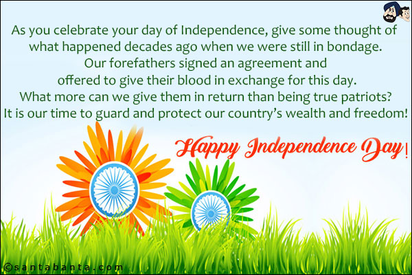 As you celebrate your day of Independence, give some thought of what happened decades ago when we were still in bondage.<br/>
Our forefathers signed an agreement and offered to give their blood in exchange for this day.<br/>
What more can we give them in return than being true patriots?<br/>
It is our time to guard and protect our country's wealth and freedom!<br/>
Happy Independance Day!