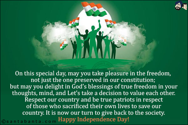 On this special day, may you take pleasure in the freedom, not just the one preserved in our constitution; but may you delight in God's blessings of true freedom in your thoughts, mind, and Let's take a decision to value each other. <br/>Respect our country and be true patriots in respect of those who sacrificed their own lives to save our country. It is now our turn to give back to the society.<br/>
Happy Independence Day!