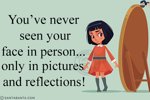 You've never seen your face in person... only in pictures and reflections!