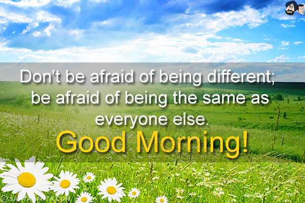 Don't be afraid of being different; be afraid of being the same as everyone else.<br/>
Good Morning!