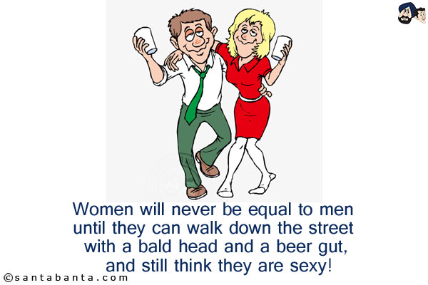 Women will never be equal to men until they can walk down the street with a bald head and a beer gut, and still think they are sexy!