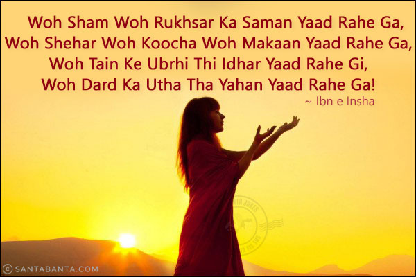 Woh Sham Woh Rukhsar Ka Saman Yaad Rahe Ga,<br/>
Woh Shehar Woh Koocha Woh Makaan Yaad Rahe Ga,<br/>
Woh Tain Ke Ubrhi Thi Idhar Yaad Rahe Gi,<br/>
Woh Dard Ka Utha Tha Yahan Yaad Rahe Ga!