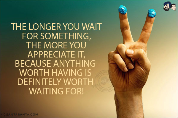 The longer you wait for something, the more you appreciate it, because anything worth having is definitely worth waiting for!