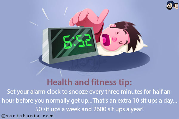 Health and fitness tip:<br/>
Set your alarm clock to snooze every three minutes for half an hour before you normally get up...<br/>
That's an extra 10 sit ups a day...50 sit-ups a week and 2600 sit-ups a year!