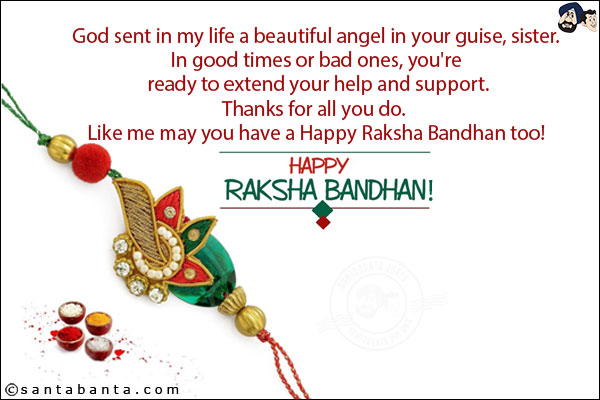 God sent in my life a beautiful angel in your guise, sister.<br/>
In good times or bad ones, you're ready to extend your help and support.<br/>
Thanks for all you do.<br/>
Like me may you have a Happy Raksha Bandhan too!<br/>
Happy Raksha Bandhan!